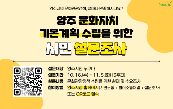 양주시의 문화관광정책, 얼마나 만족하시나요?
/양주 문화자치 기본계획 수립을 위한 시민 설문조사
/설문대상: 양주시민 누구나
/설문기간: 10. 16.(수) ~ 11. 5.(화) [3주간]
/설문내용: 문화관광정책 수립을 위한 실태 및 수요조사
/참여방법: 양주시청 홈페이지(시민소통 → 참여소통채널 → 설문조사) 또는 QR코드(링크:https://form.naver.com/response/njz4PsQ2xXN0Wif-FwRbMg) 접속