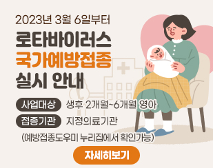 2023년 3월 6일부터
로타바이러스 국가예방접종 실시 안내
/사업대상 : 생후 2개월~6개월 영아
/접종기관 : 지정의료기관(예방접종도우미 누리집에서 확인가능)
/자세히보기