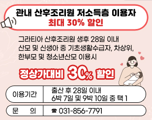 관내 산후조리원 저소득층 이용시 최대 30% 할인
/그라티아 산후조리원 생후 28일 이내 산모 및 신생아 중 기초생활수급자, 차상위, 한부모 및 청소년산모 이용시
/정상가대비 30% 할인
/이용기간 : 출산 후 28일 이내 6박 7일 및 9박 10일 중 택1
/문의 : ☎ 031-856-7791