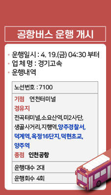 공항버스 개시안내
❍ 운행일시 : 2024. 4. 19.(금) 04:30 부터
❍ 업 체 명 : 경기고속
❍ 운행내역
/노선번호:7100
/기점:연천터미널
/경유지:전곡터미널,소요산역,미2사단,생골사거리,지행역,양주경찰서,덕계역,옥정16단지,덕현초교,양주역
/종점: 인천공함
/운행대수:2대
/운행횟수:4회