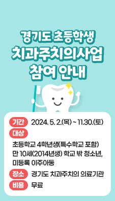 경기도 초등학생 치과주치의사업 참여 안내
기간 : 2024. 5. 2.(목) ~ 11.30.(토)
대상 : 초등학교 4학년생(특수학교 포함) 만 10세(2014년생) 학교 밖 청소년, 미등록 이주아동
장소 : 경기도 치과주치의 의료기관
비용 : 무료