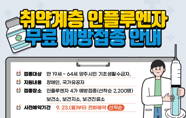 취약계층 인플루엔자 무료 예방접종 안내
-접종대상 : 만 19세 ~ 64세 양주시민 기초생활수급자, 장애인, 국가유공자
-지원내용 : 인플루엔자 4가 예방접종(선착순 2,200명)
-접종장소 : 보건소, 보건지소, 보건진료소
-사전예약기간 : 2024. 9. 23.(월)부터 전화예약(선착순)