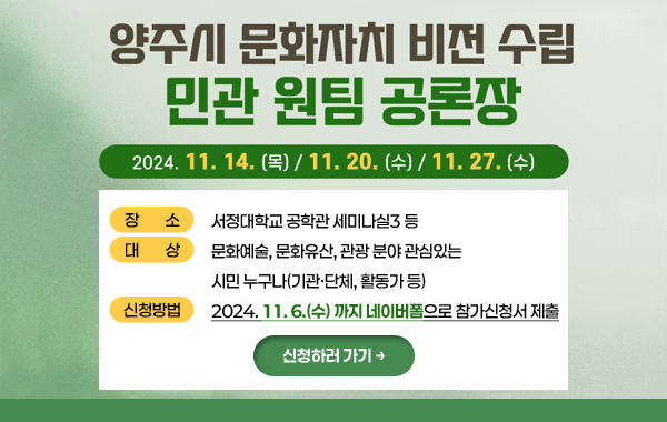 양주시 문화자치 비전 수립 민관 원팀 공론장

○ 일 시 : 2024. 11. 14.(목) / 11. 20.(수) / 11. 27.(수) [3회]
○ 장 소 : 서정대학교 공학관 세미나실3 등
○ 대 상 : 문화예술, 문화유산, 관광 분야 관심있는 시민 누구나(기관·단체, 활동가 등)
○ 신청방법 : 2024. 11. 6.(수)까지네이버폼으로 참가신청서 제출
/신청하러 가기→